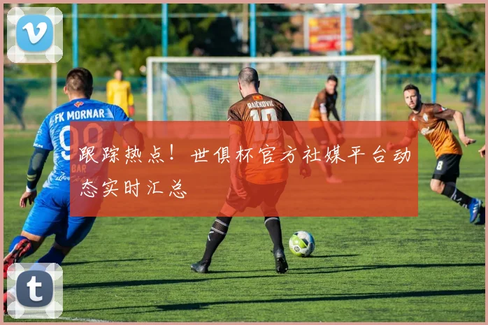 跟踪热点！世俱杯官方社媒平台动态实时汇总