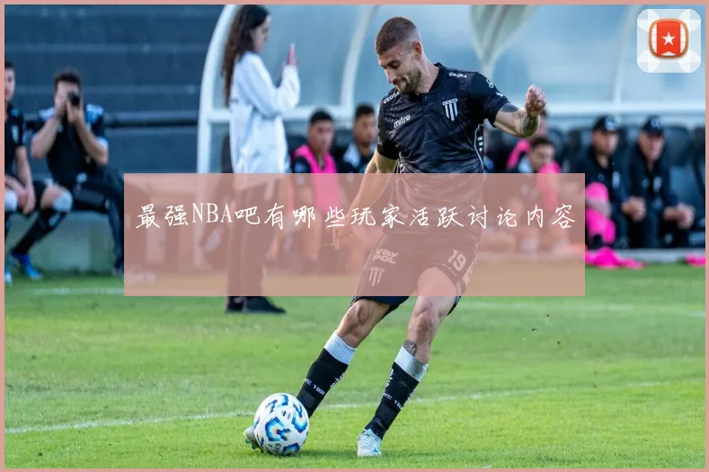 最强NBA吧有哪些玩家活跃讨论内容