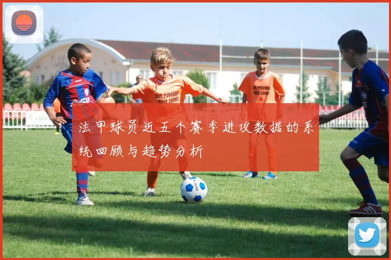 法甲球员近五个赛季进攻数据的系统回顾与趋势分析