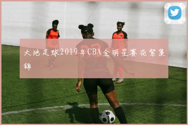 大地足球2019年CBA全明星赛花絮集锦