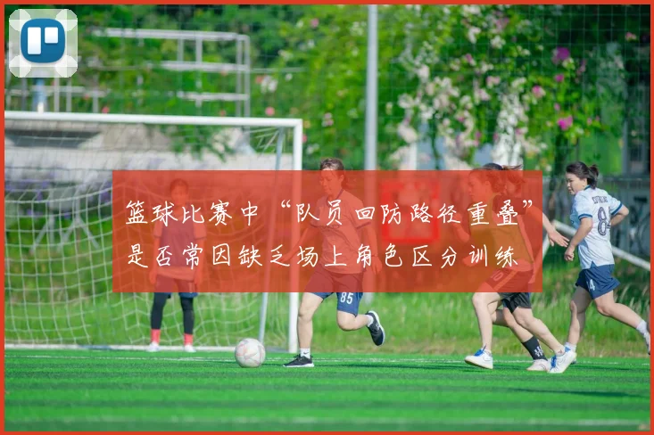 篮球比赛中“队员回防路径重叠”是否常因缺乏场上角色区分训练