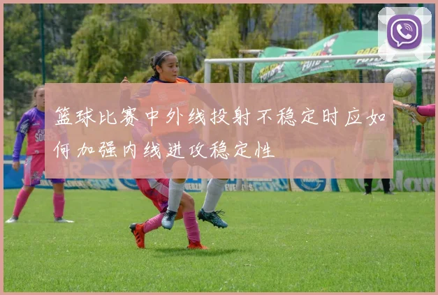 篮球比赛中外线投射不稳定时应如何加强内线进攻稳定性