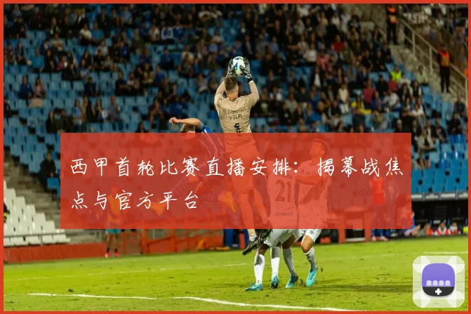 西甲首轮比赛直播安排：揭幕战焦点与官方平台